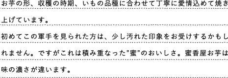 お芋の形、収穫の時期、いもの品種に合わせて丁寧に愛情込めて焼き上げています。
初めてこの軍手を見られた方は、少し汚れた印象をお受けするかもしれません。ですがこれは積み重なった”蜜”のおいしさ。蜜香屋お芋は味の濃さが違います。