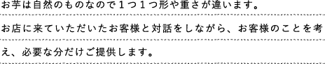 お芋は自然のものなので１つ１つ形や重さが違います。お店に来ていただいたお客様と対話をしながら、お客様のことを考え、必要な分だけご提供します。