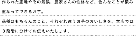 作られた産地やその気候、農家さんの性格など、色んなことが積み重なってできるお芋。品種はもちろんのこと、それぞれ違うお芋のおいしさを、本店では３段階に分けてお伝えいたします。