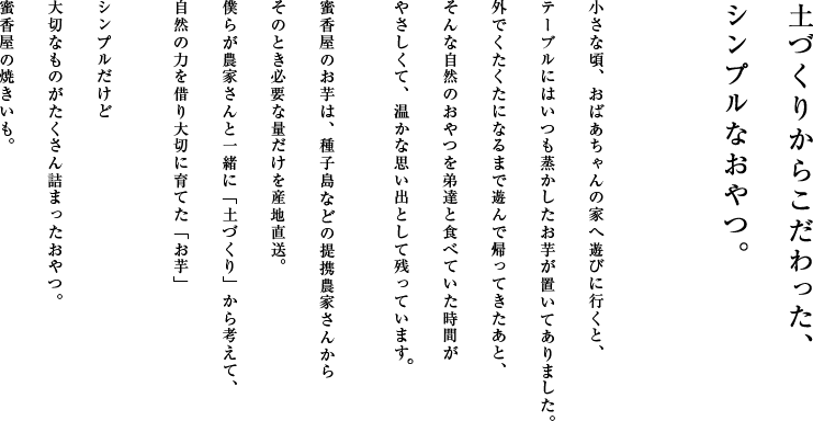 土づくりからこだわった、シンプルなおやつ。小さな頃、おばあちゃんの家へ遊びに行くと、
テーブルにはいつも蒸かしたお芋が置いてありました。外でくたくたになるまで遊んで帰ってきたあと、そんな自然のおやつを弟達と食べていた時間がやさしくて、温かな思い出として残っています。蜜香屋のお芋は、種子島の提携農家さんからそのとき必要な量だけを産地直送。僕らが農家さんと一緒に「土づくり」から考えて、自然の力を借り大切に育てた「お芋」シンプルだけど大切なものがたくさん詰まったおやつ。蜜香屋の焼きいも。